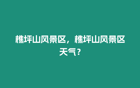 樵坪山風景區(qū)，樵坪山風景區(qū)天氣？