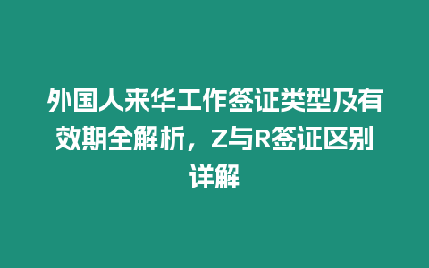 外國人來華工作簽證類型及有效期全解析，Z與R簽證區別詳解