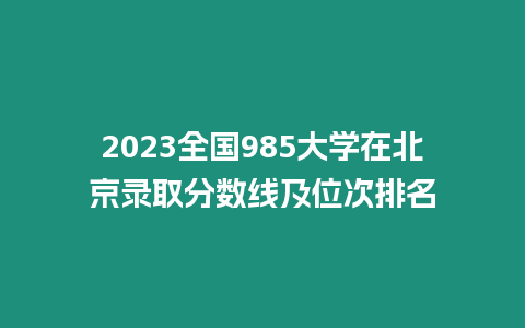 2023全國985大學在北京錄取分數線及位次排名