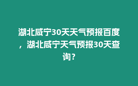 湖北咸寧30天天氣預報百度，湖北咸寧天氣預報30天查詢？