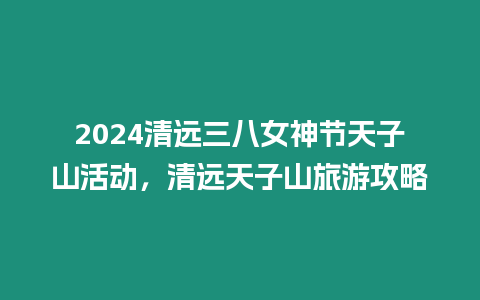 2024清遠三八女神節天子山活動，清遠天子山旅游攻略