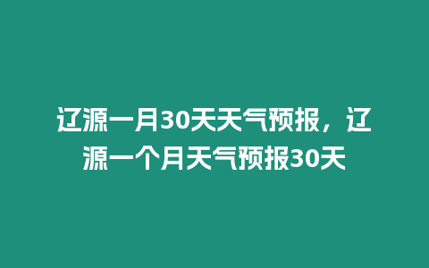 遼源一月30天天氣預報，遼源一個月天氣預報30天