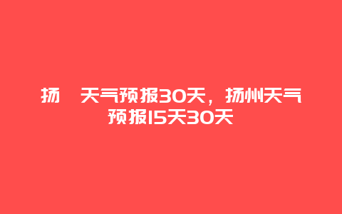 揚卅天氣預報30天，揚州天氣預報15天30天