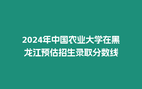 2024年中國農(nóng)業(yè)大學(xué)在黑龍江預(yù)估招生錄取分數(shù)線