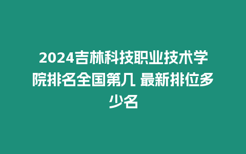 2024吉林科技職業(yè)技術(shù)學(xué)院排名全國第幾 最新排位多少名