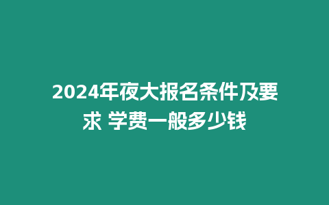 2024年夜大報名條件及要求 學費一般多少錢