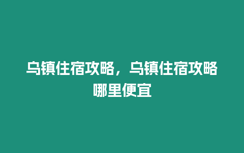 烏鎮住宿攻略，烏鎮住宿攻略哪里便宜