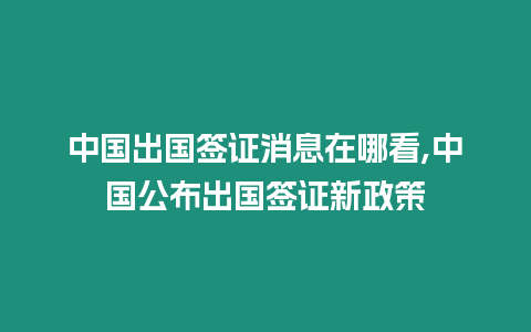 中國出國簽證消息在哪看,中國公布出國簽證新政策