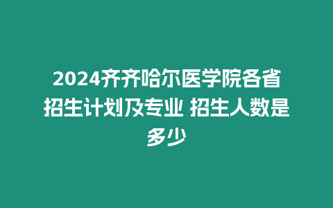 2024齊齊哈爾醫學院各省招生計劃及專業 招生人數是多少