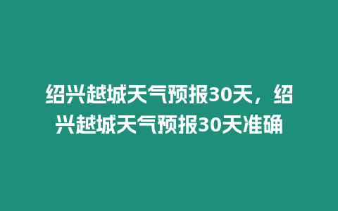 紹興越城天氣預報30天，紹興越城天氣預報30天準確