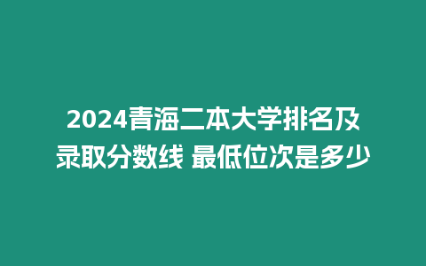 2024青海二本大學(xué)排名及錄取分?jǐn)?shù)線 最低位次是多少