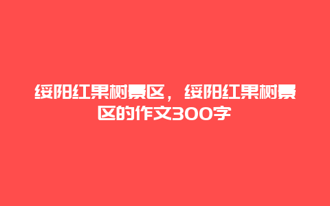 綏陽紅果樹景區，綏陽紅果樹景區的作文300字