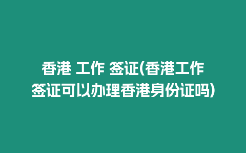 香港 工作 簽證(香港工作簽證可以辦理香港身份證嗎)