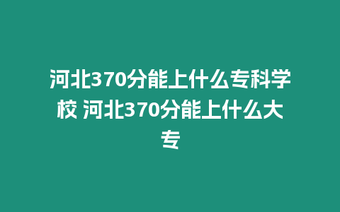 河北370分能上什么專科學校 河北370分能上什么大專