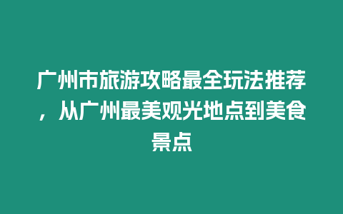 廣州市旅游攻略最全玩法推薦，從廣州最美觀光地點到美食景點