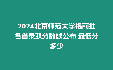 2024北京師范大學提前批各省錄取分數(shù)線公布 最低分多少