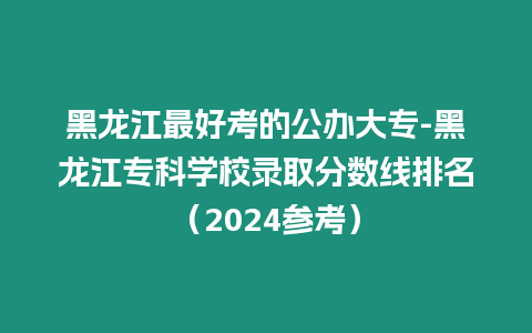 黑龍江最好考的公辦大專-黑龍江專科學校錄取分數線排名（2024參考）