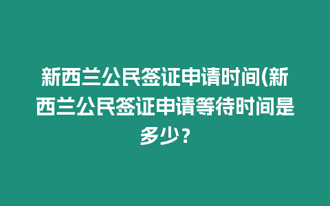 新西蘭公民簽證申請時間(新西蘭公民簽證申請等待時間是多少？