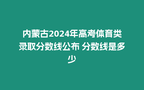 內蒙古2024年高考體育類錄取分數線公布 分數線是多少