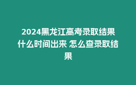 2024黑龍江高考錄取結果什么時間出來 怎么查錄取結果