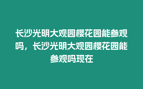 長沙光明大觀園櫻花園能參觀嗎，長沙光明大觀園櫻花園能參觀嗎現在