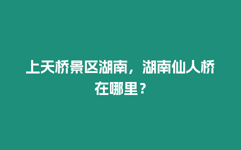 上天橋景區湖南，湖南仙人橋在哪里？