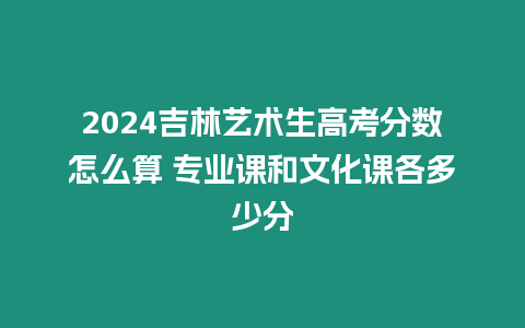 2024吉林藝術生高考分數(shù)怎么算 專業(yè)課和文化課各多少分