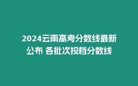 2024云南高考分數線最新公布 各批次投檔分數線