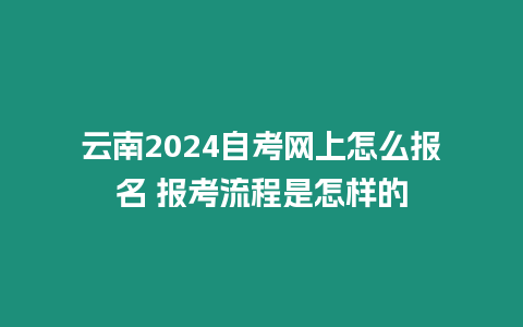 云南2024自考網(wǎng)上怎么報名 報考流程是怎樣的