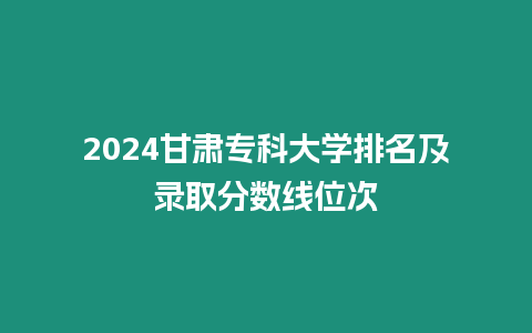 2024甘肅專科大學(xué)排名及錄取分?jǐn)?shù)線位次