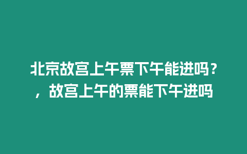 北京故宮上午票下午能進嗎？，故宮上午的票能下午進嗎