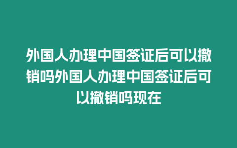 外國人辦理中國簽證后可以撤銷嗎外國人辦理中國簽證后可以撤銷嗎現在