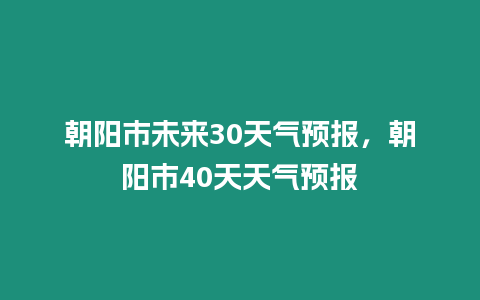 朝陽(yáng)市未來(lái)30天氣預(yù)報(bào)，朝陽(yáng)市40天天氣預(yù)報(bào)