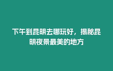 下午到昆明去哪玩好，揭秘昆明夜景最美的地方