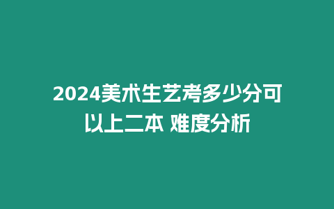 2024美術生藝考多少分可以上二本 難度分析