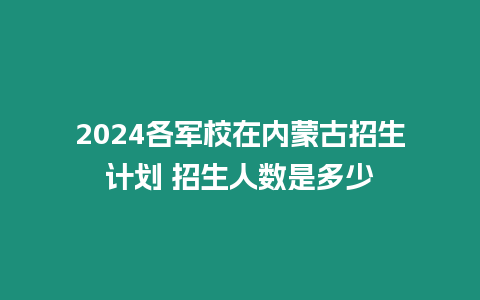 2024各軍校在內蒙古招生計劃 招生人數是多少