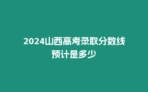 2024山西高考錄取分數線預計是多少