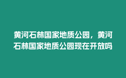 黃河石林國家地質(zhì)公園，黃河石林國家地質(zhì)公園現(xiàn)在開放嗎