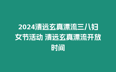 2024清遠玄真漂流三八婦女節活動 清遠玄真漂流開放時間