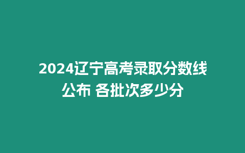 2024遼寧高考錄取分數線公布 各批次多少分