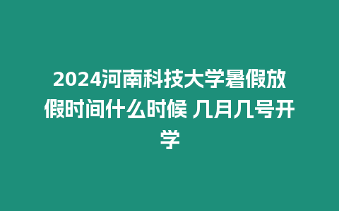 2024河南科技大學暑假放假時間什么時候 幾月幾號開學