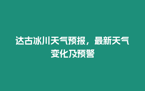 達古冰川天氣預報，最新天氣變化及預警