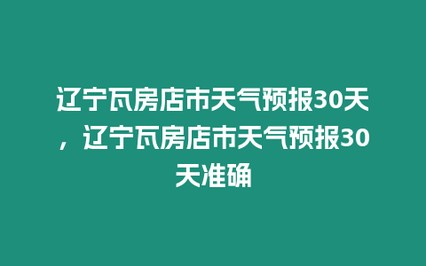 遼寧瓦房店市天氣預報30天，遼寧瓦房店市天氣預報30天準確