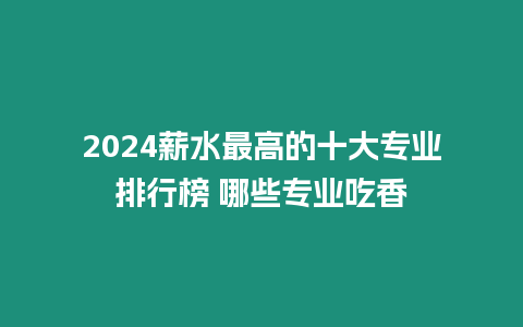 2024薪水最高的十大專業(yè)排行榜 哪些專業(yè)吃香