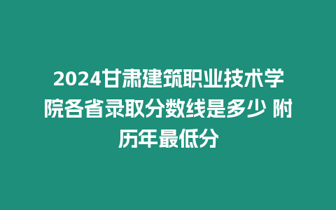 2024甘肅建筑職業技術學院各省錄取分數線是多少 附歷年最低分