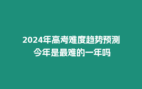 2024年高考難度趨勢預測 今年是最難的一年嗎