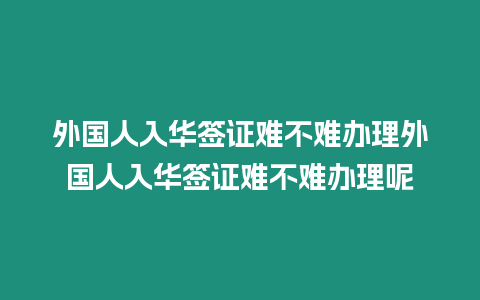 外國人入華簽證難不難辦理外國人入華簽證難不難辦理呢