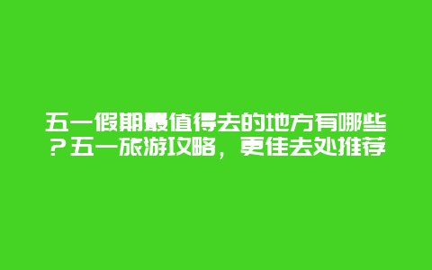 五一假期最值得去的地方有哪些？五一旅游攻略，更佳去處推薦