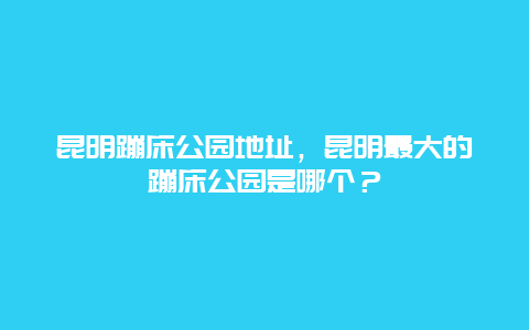 昆明蹦床公園地址，昆明最大的蹦床公園是哪個(gè)？