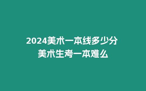 2024美術一本線多少分 美術生考一本難么